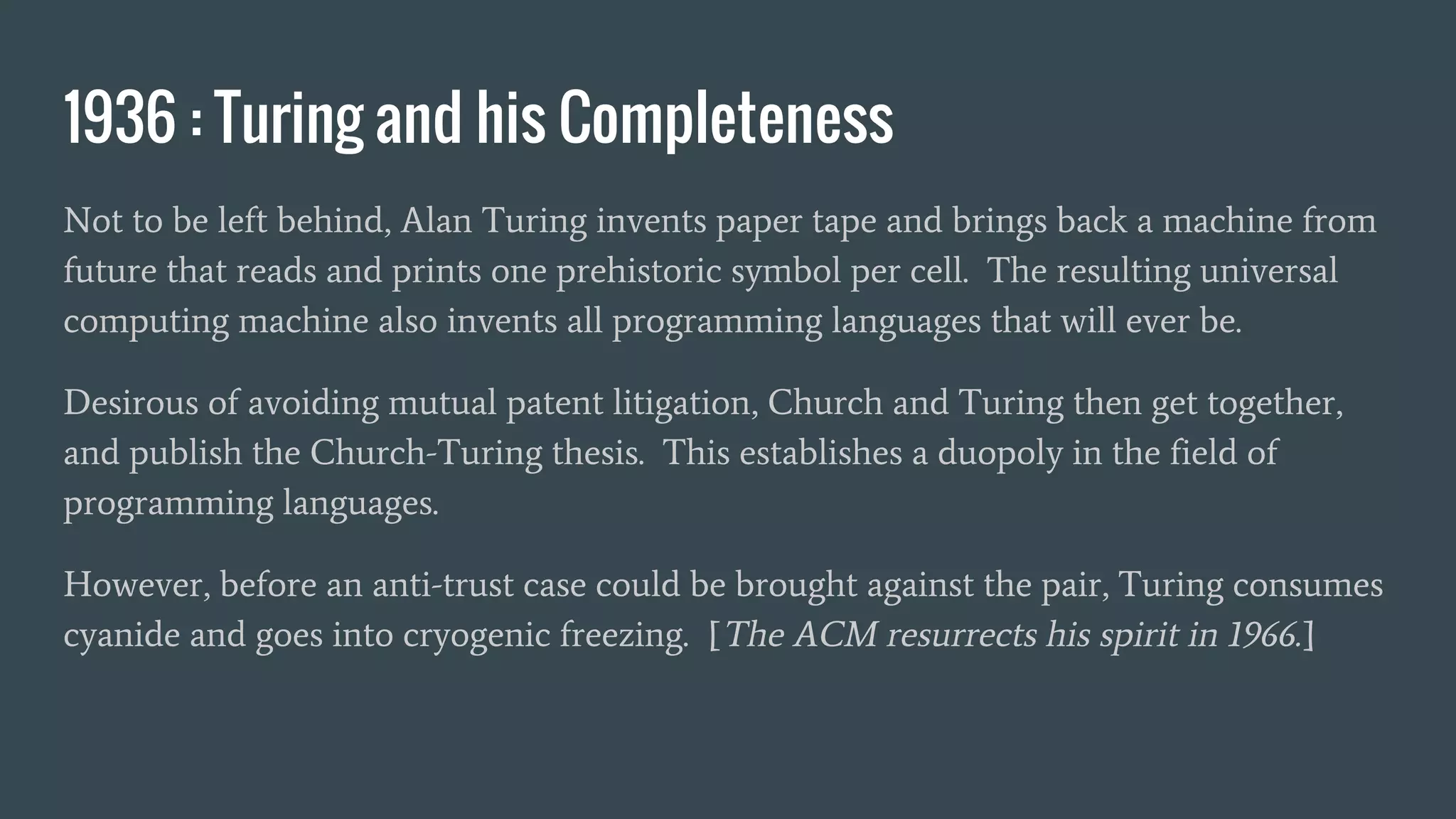 1936 : Turing and his Completeness
Not to be left behind, Alan Turing invents paper tape and brings back a machine from
future that reads and prints one prehistoric symbol per cell. The resulting universal
computing machine also invents all programming languages that will ever be.
Desirous of avoiding mutual patent litigation, Church and Turing then get together,
and publish the Church-Turing thesis. This establishes a duopoly in the field of
programming languages.
However, before an anti-trust case could be brought against the pair, Turing consumes
cyanide and goes into cryogenic freezing. [The ACM resurrects his spirit in 1966.]
 