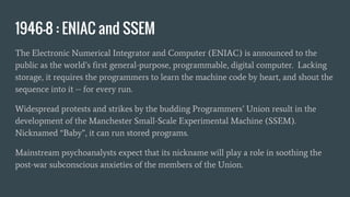1946-8 : ENIAC and SSEM
The Electronic Numerical Integrator and Computer (ENIAC) is announced to the
public as the world’s first general-purpose, programmable, digital computer. Lacking
storage, it requires the programmers to learn the machine code by heart, and shout the
sequence into it -- for every run.
Widespread protests and strikes by the budding Programmers’ Union result in the
development of the Manchester Small-Scale Experimental Machine (SSEM).
Nicknamed “Baby”, it can run stored programs.
Mainstream psychoanalysts expect that its nickname will play a role in soothing the
post-war subconscious anxieties of the members of the Union.
 