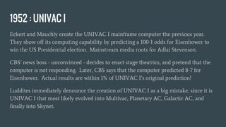 1952 : UNIVAC I
Eckert and Mauchly create the UNIVAC I mainframe computer the previous year.
They show off its computing capability by predicting a 100-1 odds for Eisenhower to
win the US Presidential election. Mainstream media roots for Adlai Stevenson.
CBS’ news boss - unconvinced - decides to enact stage theatrics, and pretend that the
computer is not responding. Later, CBS says that the computer predicted 8-7 for
Eisenhower. Actual results are within 1% of UNIVAC I’s original prediction!
Luddites immediately denounce the creation of UNIVAC I as a big mistake, since it is
UNIVAC I that most likely evolved into Multivac, Planetary AC, Galactic AC, and
finally into Skynet.
 