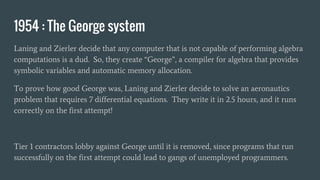 1954 : The George system
Laning and Zierler decide that any computer that is not capable of performing algebra
computations is a dud. So, they create “George”, a compiler for algebra that provides
symbolic variables and automatic memory allocation.
To prove how good George was, Laning and Zierler decide to solve an aeronautics
problem that requires 7 differential equations. They write it in 2.5 hours, and it runs
correctly on the first attempt!
Tier 1 contractors lobby against George until it is removed, since programs that run
successfully on the first attempt could lead to gangs of unemployed programmers.
 