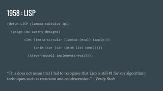 1958 : LISP
(defun LISP (lambda-calculus ipl)
(progn (mc-carthy designs)
(let ((meta-circular (lambda (eval) (apply)))
(prim (car (cdr (atom list cons)))))
(steve-russell implements-eval))))
“This does not mean that I fail to recognise that Lisp is still #1 for key algorithmic
techniques such as recursion and condescension.” - Verity Stob
 