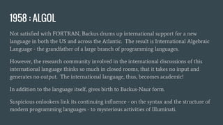 1958 : ALGOL
Not satisfied with FORTRAN, Backus drums up international support for a new
language in both the US and across the Atlantic. The result is International Algebraic
Language - the grandfather of a large branch of programming languages.
However, the research community involved in the international discussions of this
international language thinks so much in closed rooms, that it takes no input and
generates no output. The international language, thus, becomes academic!
In addition to the language itself, gives birth to Backus-Naur form.
Suspicious onlookers link its continuing influence - on the syntax and the structure of
modern programming languages - to mysterious activities of Illuminati.
 