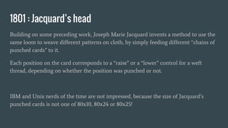 1801 : Jacquard’s head
Building on some preceding work, Joseph Marie Jacquard invents a method to use the
same loom to weave different patterns on cloth, by simply feeding different “chains of
punched cards” to it.
Each position on the card corresponds to a “raise” or a “lower” control for a weft
thread, depending on whether the position was punched or not.
IBM and Unix nerds of the time are not impressed, because the size of Jacquard’s
punched cards is not one of 80x10, 80x24 or 80x25!
 
