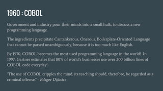 1960 : COBOL
Government and industry pour their minds into a small hulk, to discuss a new
programming language.
The ingredients precipitate Cantankerous, Onerous, Boilerplate-Oriented Language
that cannot be parsed unambiguously, because it is too much like English.
By 1970, COBOL becomes the most used programming language in the world! In
1997, Gartner estimates that 80% of world’s businesses use over 200 billion lines of
COBOL code everyday!
"The use of COBOL cripples the mind; its teaching should, therefore, be regarded as a
criminal offense." - Edsger Dijkstra
 