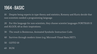 1964 : BASIC
10 Despite being experts in type theory and statistics, Kemeny and Kurtz decide that
non-scientists needed a programming language.
20 For this language for non-scientists, they choose scientist languages FORTRAN II
and ALGOL 60 as their inspirations.
30 The result is Boisterous, Animated Symbolic Instruction Code.
40 Survives through modern times (e.g. Microsoft Visual Basic.NET).
50 GOTO 10
60 RUN
 