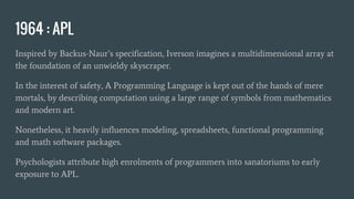 1964 : APL
Inspired by Backus-Naur’s specification, Iverson imagines a multidimensional array at
the foundation of an unwieldy skyscraper.
In the interest of safety, A Programming Language is kept out of the hands of mere
mortals, by describing computation using a large range of symbols from mathematics
and modern art.
Nonetheless, it heavily influences modeling, spreadsheets, functional programming
and math software packages.
Psychologists attribute high enrolments of programmers into sanatoriums to early
exposure to APL.
 