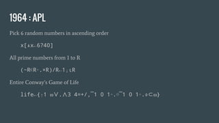 1964 : APL
Pick 6 random numbers in ascending order
x[⍋x←6?40]
All prime numbers from 1 to R
(~R∊R∘.×R)/R←1↓ιR
Entire Conway’s Game of Life
life←{↑1 ⍵∨.∧3 4=+/,¯1 0 1∘.⊖¯1 0 1∘.⌽⊂⍵}
 