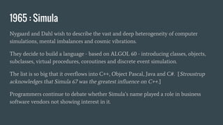 1965 : Simula
Nygaard and Dahl wish to describe the vast and deep heterogeneity of computer
simulations, mental imbalances and cosmic vibrations.
They decide to build a language - based on ALGOL 60 - introducing classes, objects,
subclasses, virtual procedures, coroutines and discrete event simulation.
The list is so big that it overflows into C++, Object Pascal, Java and C#. [Stroustrup
acknowledges that Simula 67 was the greatest influence on C++.]
Programmers continue to debate whether Simula’s name played a role in business
software vendors not showing interest in it.
 