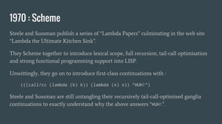 1970 : Scheme
Steele and Sussman publish a series of “Lambda Papers” culminating in the web site
“Lambda the Ultimate Kitchen Sink”.
They Scheme together to introduce lexical scope, full recursion, tail-call optimisation
and strong functional programming support into LISP.
Unwittingly, they go on to introduce first-class continuations with :
(((call/cc (lambda (k) k)) (lambda (x) x)) "HUH!")
Steele and Sussman are still untangling their recursively tail-call-optimised ganglia
continuations to exactly understand why the above answers “HUH!”.
 