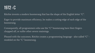 1972 : C
Ritchie invents a modern boomerang that has the shape of the English letter “C”.
Eager to provide maximum efficiency, he makes a cutting-edge of each edge of the
boomerang.
Consequently, all programmers who use the “C” boomerang have their fingers
chopped off, or suffer other severe maimings.
Pleased with the outcomes, Ritchie creates a programming language - also called “C” -
modeled on the “C” boomerang.
 