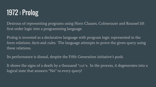 1972 : Prolog
Desirous of representing programs using Horn Clauses, Colmerauer and Roussel lift
first-order logic into a programming language.
Prolog is invented as a declarative language with program logic represented in the
form relations: facts and rules. The language attempts to prove the given query using
these relations.
Its performance is dismal, despite the Fifth Generation initiative’s push.
It shows the signs of a death by a thousand “cut”s. In the process, it degenerates into a
logical state that answers “No” to every query!
 