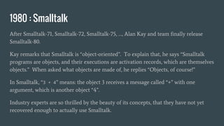 1980 : Smalltalk
After Smalltalk-71, Smalltalk-72, Smalltalk-75, …, Alan Kay and team finally release
Smalltalk-80.
Kay remarks that Smalltalk is “object-oriented”. To explain that, he says “Smalltalk
programs are objects, and their executions are activation records, which are themselves
objects.” When asked what objects are made of, he replies “Objects, of course!”
In Smalltalk, “3 + 4” means: the object 3 receives a message called “+” with one
argument, which is another object “4”.
Industry experts are so thrilled by the beauty of its concepts, that they have not yet
recovered enough to actually use Smalltalk.
 