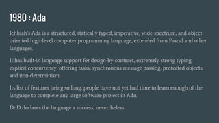 1980 : Ada
Ichbiah’s Ada is a structured, statically typed, imperative, wide-spectrum, and object-
oriented high-level computer programming language, extended from Pascal and other
languages.
It has built-in language support for design-by-contract, extremely strong typing,
explicit concurrency, offering tasks, synchronous message passing, protected objects,
and non-determinism.
Its list of features being so long, people have not yet had time to learn enough of the
language to complete any large software project in Ada.
DoD declares the language a success, nevertheless.
 