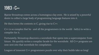 1983 : C++
Bjarne Stroustrup comes across a humongous clay oven. He is seized by a powerful
desire to collect a large body of programming language features into it.
He then brews the contents in C, giving rise to C++.
C++ is so complex that he - and all the programmers in the world - fail(s) to write a
compiler for it.
Fortunately, Stroustrup discovers a wormhole that opens into a supercomputer from
future. He quickly writes a compiler facade for the wormhole. All C++ programs are
now sent into that wormhole for compilation.
Leagues of innocent C++ programmers puzzle over why their builds take so long!
 