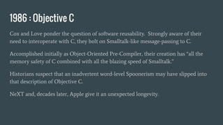 1986 : Objective C
Cox and Love ponder the question of software reusability. Strongly aware of their
need to interoperate with C, they bolt on Smalltalk-like message-passing to C.
Accomplished initially as Object-Oriented Pre-Compiler, their creation has “all the
memory safety of C combined with all the blazing speed of Smalltalk.”
Historians suspect that an inadvertent word-level Spoonerism may have slipped into
that description of Objective C.
NeXT and, decades later, Apple give it an unexpected longevity.
 