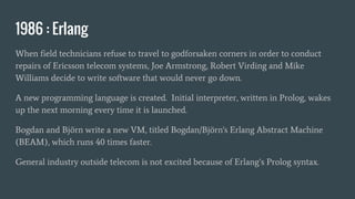 1986 : Erlang
When field technicians refuse to travel to godforsaken corners in order to conduct
repairs of Ericsson telecom systems, Joe Armstrong, Robert Virding and Mike
Williams decide to write software that would never go down.
A new programming language is created. Initial interpreter, written in Prolog, wakes
up the next morning every time it is launched.
Bogdan and Björn write a new VM, titled Bogdan/Björn's Erlang Abstract Machine
(BEAM), which runs 40 times faster.
General industry outside telecom is not excited because of Erlang’s Prolog syntax.
 