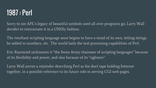 1987 : Perl
Sorry to see APL’s legacy of beautiful symbols used all over programs go, Larry Wall
decides to reincarnate it in a UNIXy fashion.
The resultant scripting language soon begins to have a mind of its own, letting strings
be added to numbers, etc. The world hails the text processing capabilities of Perl.
Eric Raymond nicknames it “the Swiss Army chainsaw of scripting languages” because
of its flexibility and power, and also because of its “ugliness”.
Larry Wall serves a rejoinder describing Perl as the duct tape holding Internet
together, in a possible reference to its future role in serving CGI web pages.
 