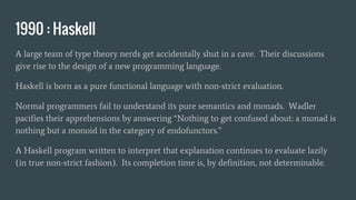 1990 : Haskell
A large team of type theory nerds get accidentally shut in a cave. Their discussions
give rise to the design of a new programming language.
Haskell is born as a pure functional language with non-strict evaluation.
Normal programmers fail to understand its pure semantics and monads. Wadler
pacifies their apprehensions by answering “Nothing to get confused about: a monad is
nothing but a monoid in the category of endofunctors.”
A Haskell program written to interpret that explanation continues to evaluate lazily
(in true non-strict fashion). Its completion time is, by definition, not determinable.
 