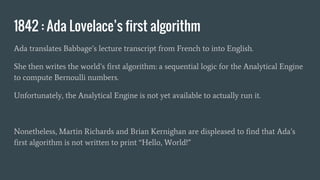 1842 : Ada Lovelace’s first algorithm
Ada translates Babbage’s lecture transcript from French to into English.
She then writes the world’s first algorithm: a sequential logic for the Analytical Engine
to compute Bernoulli numbers.
Unfortunately, the Analytical Engine is not yet available to actually run it.
Nonetheless, Martin Richards and Brian Kernighan are displeased to find that Ada’s
first algorithm is not written to print “Hello, World!”
 