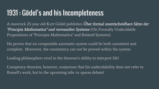 1931 : Gödel’s and his Incompleteness
A maverick 25-year old Kurt Gödel publishes Über formal unentscheidbare Sätze der
"Principia Mathematica" und verwandter Systeme (On Formally Undecidable
Propositions of "Principia Mathematica" and Related Systems).
He proves that no computable axiomatic system could be both consistent and
complete. Moreover, the consistency can not be proved within the system.
Leading philosophers revel in the theorem’s ability to interpret life!
Conspiracy theorists, however, conjecture that his undecidability does not refer to
Russell’s work, but to the upcoming tabs vs. spaces debate!
 