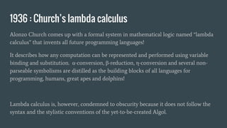 1936 : Church’s lambda calculus
Alonzo Church comes up with a formal system in mathematical logic named “lambda
calculus” that invents all future programming languages!
It describes how any computation can be represented and performed using variable
binding and substitution. α-conversion, β-reduction, η-conversion and several non-
parseable symbolisms are distilled as the building blocks of all languages for
programming, humans, great apes and dolphins!
Lambda calculus is, however, condemned to obscurity because it does not follow the
syntax and the stylistic conventions of the yet-to-be-created Algol.
 