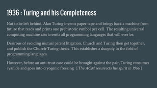 1936 : Turing and his Completeness
Not to be left behind, Alan Turing invents paper tape and brings back a machine from
future that reads and prints one prehistoric symbol per cell. The resulting universal
computing machine also invents all programming languages that will ever be.
Desirous of avoiding mutual patent litigation, Church and Turing then get together,
and publish the Church-Turing thesis. This establishes a duopoly in the field of
programming languages.
However, before an anti-trust case could be brought against the pair, Turing consumes
cyanide and goes into cryogenic freezing. [The ACM resurrects his spirit in 1966.]
 