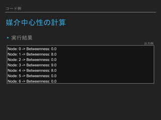 コード例
媒介中心性の計算
▸実行結果
Node: 0 -> Betweenness: 0.0
Node: 1 -> Betweenness: 8.0
Node: 2 -> Betweenness: 0.0
Node: 3 -> Betweenness: 9.0
Node: 4 -> Betweenness: 8.0
Node: 5 -> Betweenness: 0.0
Node: 6 -> Betweenness: 0.0
出力例
 