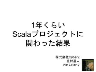 1年くらい
Scalaプロジェクトに
関わった結果
株式会社CyberZ
重村道人
2017/03/17
 