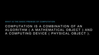C O M P U T A T I O N I S A C O M B I N A T I O N O F A N
A L G O R I T H M ( A M A T H E M A T I C A L O B J E C T ) A N D
A C O M P U T I N G D E V I C E ( P H Y S I C A L O B J E C T ) .
W H A T I S T H E B A S I C P R E M I S E O F C O M P U T A T I O N
 