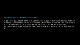 A S E T O F Q U A N T U M G A T E S G A C T I N G O N A Q U B I T C I R C U I T M O D E L W I T H N
Q U B I T S I S D E F I N E D T O B E A N - Q U I B I T U N I V E R S A L G A T E S E T I F F O R A N Y E
> 0 , A S E Q U E N C E O F G A T E S F R O M T H I S S E T G C A N B E U S E D T O
A P P R O X I M A T E A N Y U N I T A R Y E V O L U T I O N O N A L L N - Q U B I T S T O A C C U R A C Y
E .
D E F I N I T I O N O F A U N I V E R S A L G A T E S E T
 