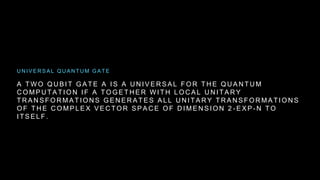 A T W O Q U B I T G A T E A I S A U N I V E R S A L F O R T H E Q U A N T U M
C O M P U T A T I O N I F A T O G E T H E R W I T H L O C A L U N I T A R Y
T R A N S F O R M A T I O N S G E N E R A T E S A L L U N I T A R Y T R A N S F O R M A T I O N S
O F T H E C O M P L E X V E C T O R S P A C E O F D I M E N S I O N 2 - E X P - N T O
I T S E L F .
U N I V E R S A L Q U A N T U M G A T E
 