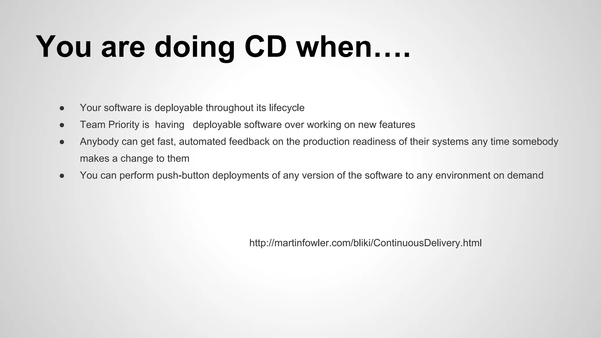 You are doing CD when….
● Your software is deployable throughout its lifecycle
● Team Priority is having deployable software over working on new features
● Anybody can get fast, automated feedback on the production readiness of their systems any time somebody
makes a change to them
● You can perform push-button deployments of any version of the software to any environment on demand
http://martinfowler.com/bliki/ContinuousDelivery.html
 