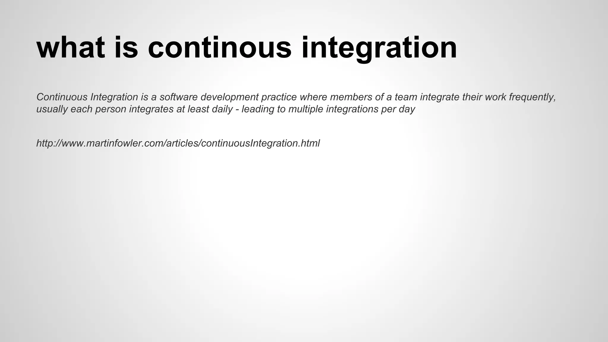 what is continous integration
Continuous Integration is a software development practice where members of a team integrate their work frequently,
usually each person integrates at least daily - leading to multiple integrations per day
http://www.martinfowler.com/articles/continuousIntegration.html
 