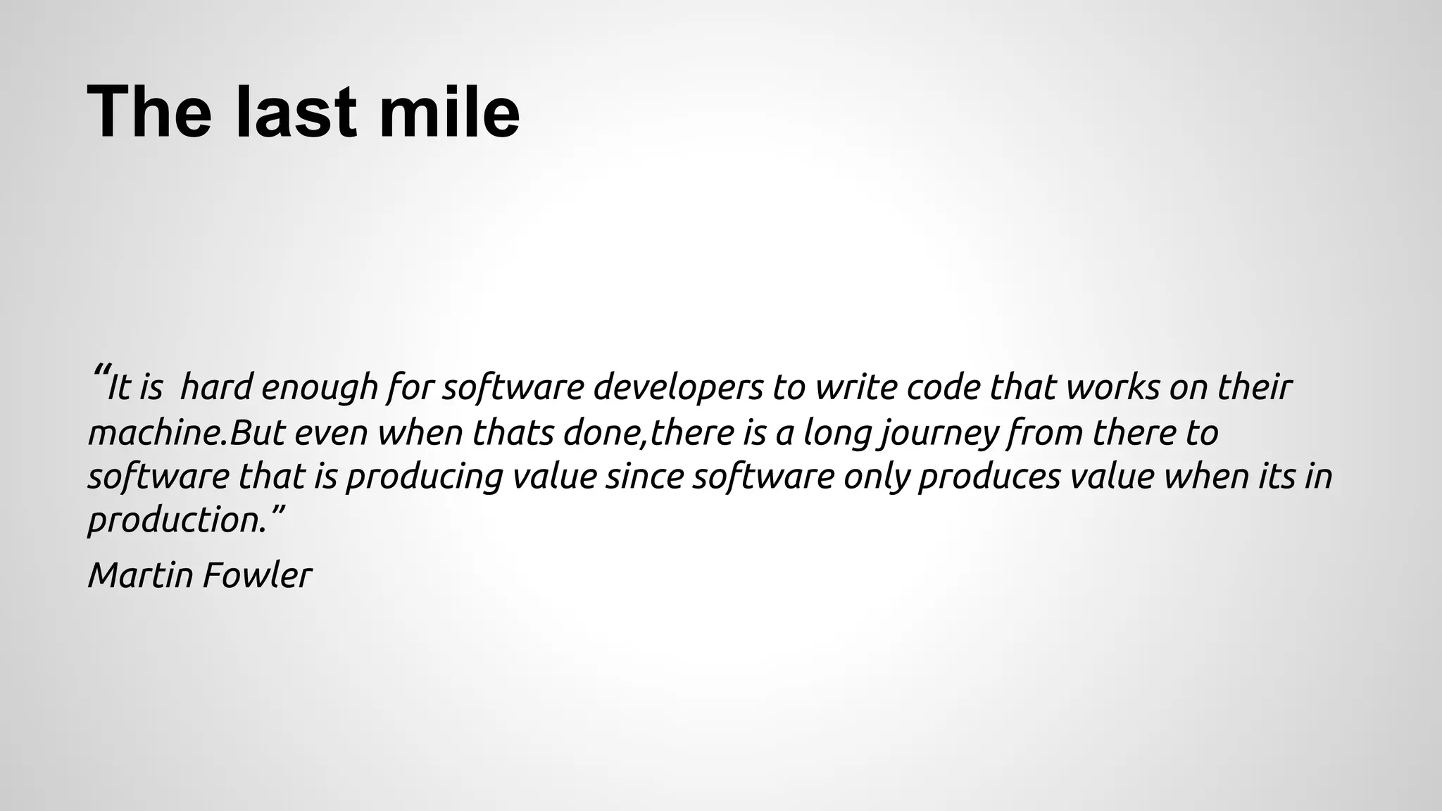 The last mile
“It is hard enough for software developers to write code that works on their
machine.But even when thats done,there is a long journey from there to
software that is producing value since software only produces value when its in
production.”
Martin Fowler
 