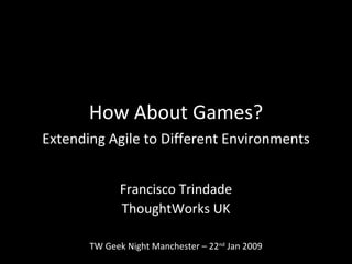 How About Games? Extending Agile to Different Environments Francisco Trindade ThoughtWorks UK TW Geek Night Manchester – 22 nd  Jan 2009 