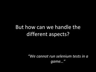 But how can we handle the different aspects? “ We cannot run selenium tests in a game…” 