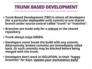 TRUNK BASED DEVELOPMENT
30
• Trunk Based Development (TBD) is where all developers
(for a particular deployable unit) commit to one shared
branch under source-control called “trunk” or “mainline”.
• Branches are made only for a release in the shared
repository.
• Trunk always stays GREEN.
• Developers never break the build with any commit.
Alternatively, broken commits are immediately rolled
back. Or such commits may be blocked before being
merged with the trunk.
• Developers don’t work in ISOLATION, in their “happy
branches” for days. Update your workstation daily!
 
