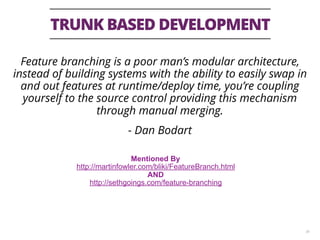 TRUNK BASED DEVELOPMENT
36
Feature branching is a poor man’s modular architecture,
instead of building systems with the ability to easily swap in
and out features at runtime/deploy time, you’re coupling
yourself to the source control providing this mechanism
through manual merging.
- Dan Bodart
Mentioned By
http://martinfowler.com/bliki/FeatureBranch.html
AND
http://sethgoings.com/feature-branching
 