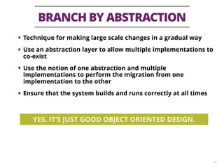 BRANCH BY ABSTRACTION
43
• Technique for making large scale changes in a gradual way
• Use an abstraction layer to allow multiple implementations to
co-exist
• Use the notion of one abstraction and multiple
implementations to perform the migration from one
implementation to the other
• Ensure that the system builds and runs correctly at all times
YES. IT’S JUST GOOD OBJECT ORIENTED DESIGN.
 