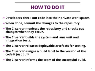 HOW TO DO IT
8
• Developers check out code into their private workspaces.
• When done, commit the changes to the repository.
• The CI server monitors the repository and checks out
changes when they occur.
• The CI server builds the system and runs unit and
integration tests.
• The CI server releases deployable artefacts for testing.
• The CI server assigns a build label to the version of the
code it just built.
• The CI server informs the team of the successful build.
 