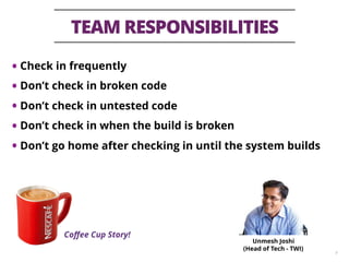TEAM RESPONSIBILITIES
9
• Check in frequently
• Don’t check in broken code
• Don’t check in untested code
• Don’t check in when the build is broken
• Don’t go home after checking in until the system builds
Coﬀee Cup Story!
Unmesh Joshi
(Head of Tech - TWI)
 
