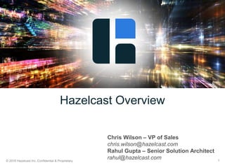 © 2016 Hazelcast Inc. Confidential & Proprietary 1
Hazelcast Overview
Chris Wilson – VP of Sales
chris.wilson@hazelcast.com
Rahul Gupta – Senior Solution Architect
rahul@hazelcast.com
 