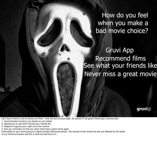 How do you feel
                                                                                                      when you make a
                                                                                                     bad movie choice?


                                                                                               Gruvi App
                                                                                            Recommend films
                                                                                        See what your friends like
                                                                                        Never miss a great movie




Letʼs face it thereʼs a lot of movies out there - most are are not your taste. So wouldnʼt it be great if there was a service that:
1. recommended movies to you based on your tastes
2. allowed you to see which movies your friends like
3. Helped to organize your night out to the cinema
4. sent you reminders so that you never need miss a good movie again
Fortunately for you movie going is a highly socially inﬂuenced activity - the choices of the movies we see are affected by the tastes
of our friends and peers and this is what we built Gruvi on.
 