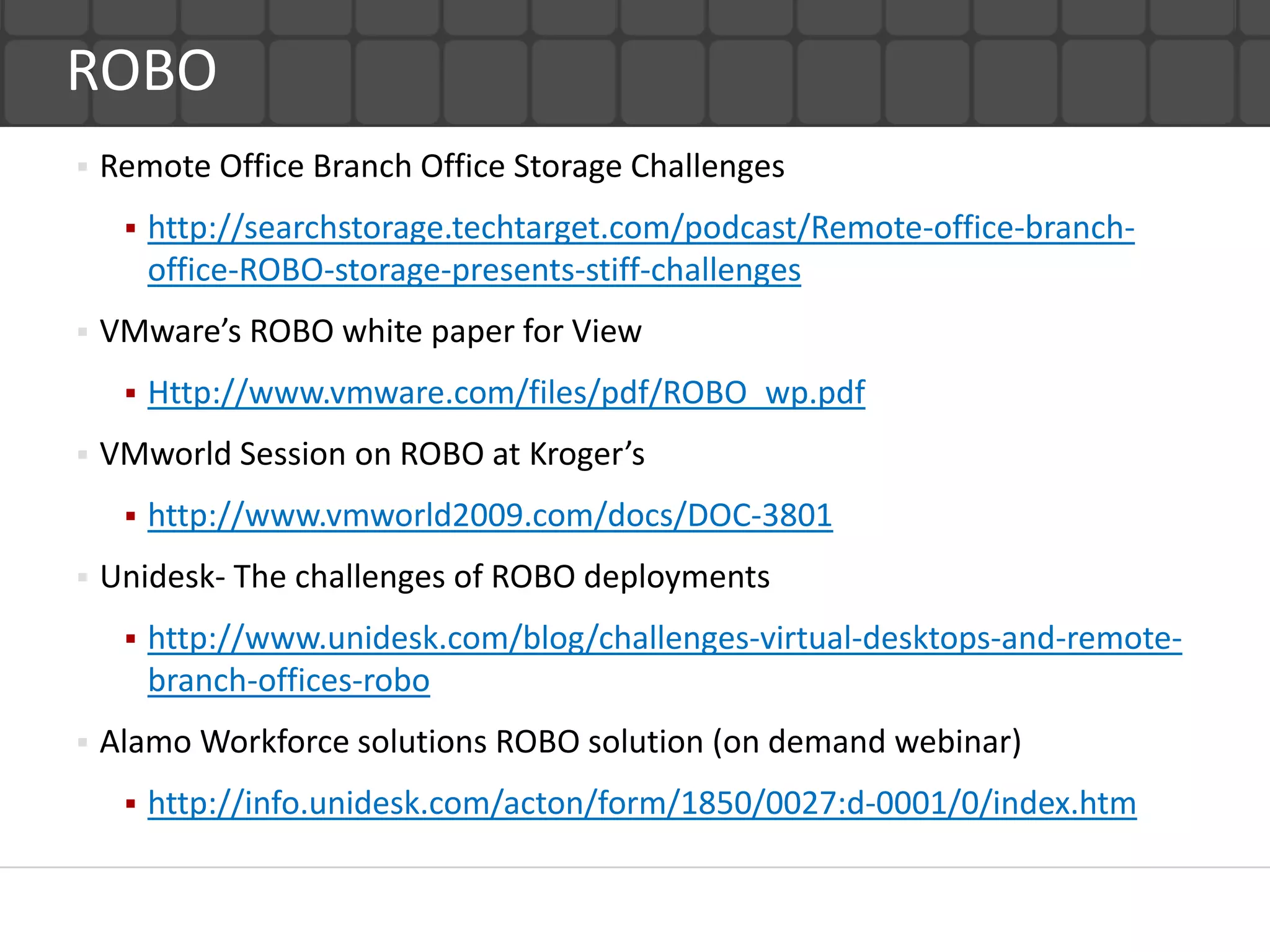 ROBO
   Remote Office Branch Office Storage Challenges
        http://searchstorage.techtarget.com/podcast/Remote-office-branch-
         office-ROBO-storage-presents-stiff-challenges
   VMware’s ROBO white paper for View
        Http://www.vmware.com/files/pdf/ROBO_wp.pdf
   VMworld Session on ROBO at Kroger’s
        http://www.vmworld2009.com/docs/DOC-3801
   Unidesk- The challenges of ROBO deployments
        http://www.unidesk.com/blog/challenges-virtual-desktops-and-remote-
         branch-offices-robo
   Alamo Workforce solutions ROBO solution (on demand webinar)
        http://info.unidesk.com/acton/form/1850/0027:d-0001/0/index.htm
 