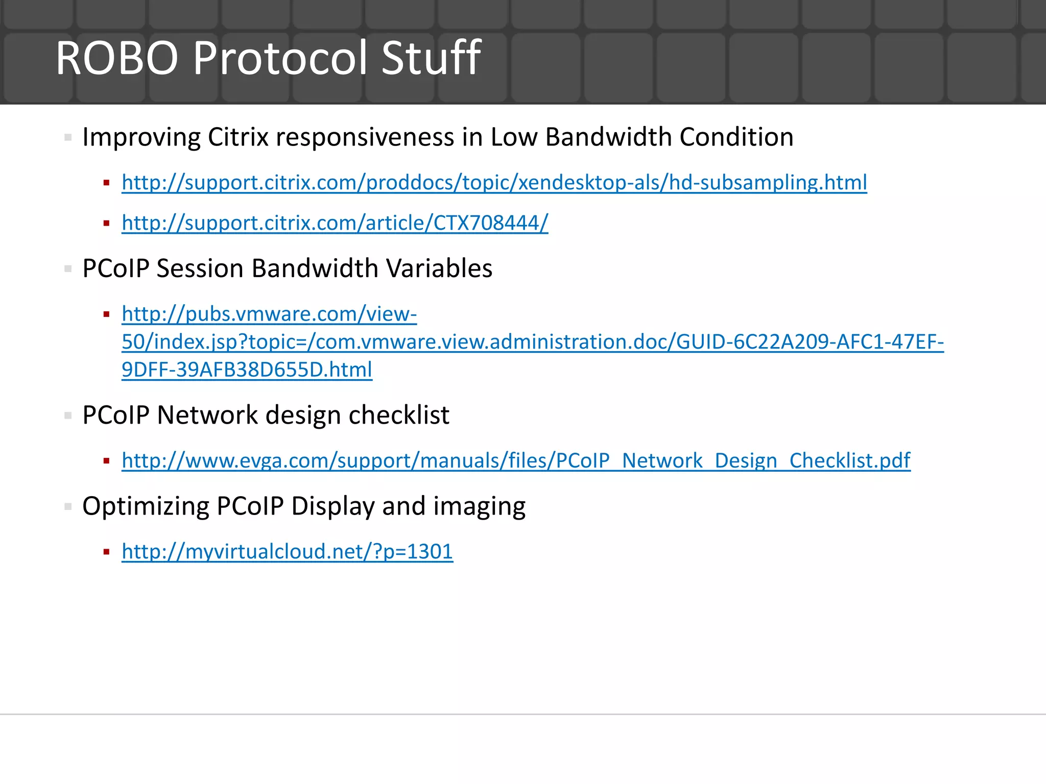 ROBO Protocol Stuff
   Improving Citrix responsiveness in Low Bandwidth Condition
        http://support.citrix.com/proddocs/topic/xendesktop-als/hd-subsampling.html
        http://support.citrix.com/article/CTX708444/

   PCoIP Session Bandwidth Variables
        http://pubs.vmware.com/view-
         50/index.jsp?topic=/com.vmware.view.administration.doc/GUID-6C22A209-AFC1-47EF-
         9DFF-39AFB38D655D.html

   PCoIP Network design checklist
        http://www.evga.com/support/manuals/files/PCoIP_Network_Design_Checklist.pdf

   Optimizing PCoIP Display and imaging
        http://myvirtualcloud.net/?p=1301
 