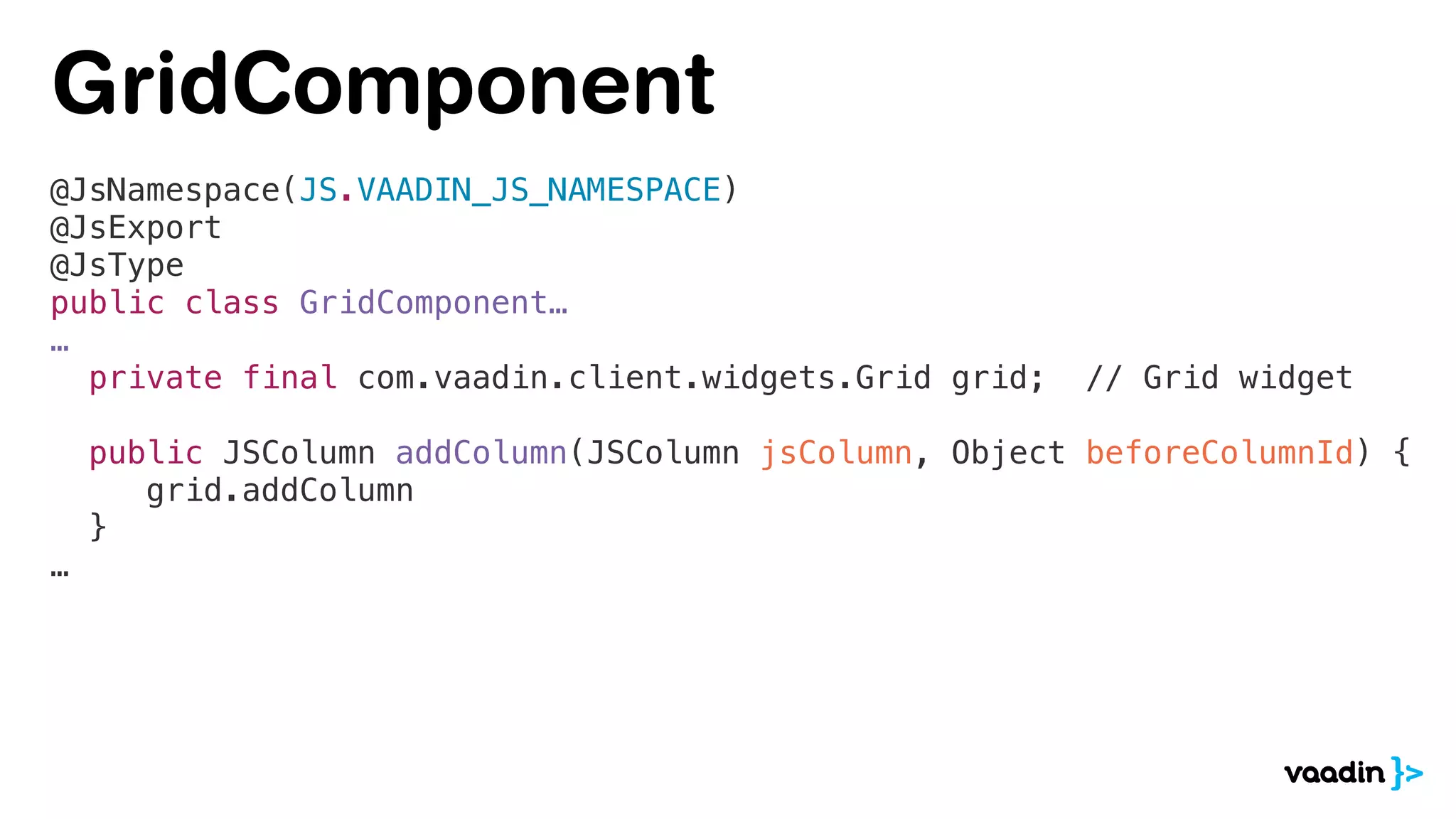 @JsNamespace(JS.VAADIN_JS_NAMESPACE)
@JsExport
@JsType
public class GridComponent…
…
private final com.vaadin.client.widgets.Grid grid; // Grid widget
public JSColumn addColumn(JSColumn jsColumn, Object beforeColumnId) {
grid.addColumn
}
…
GridComponent
 