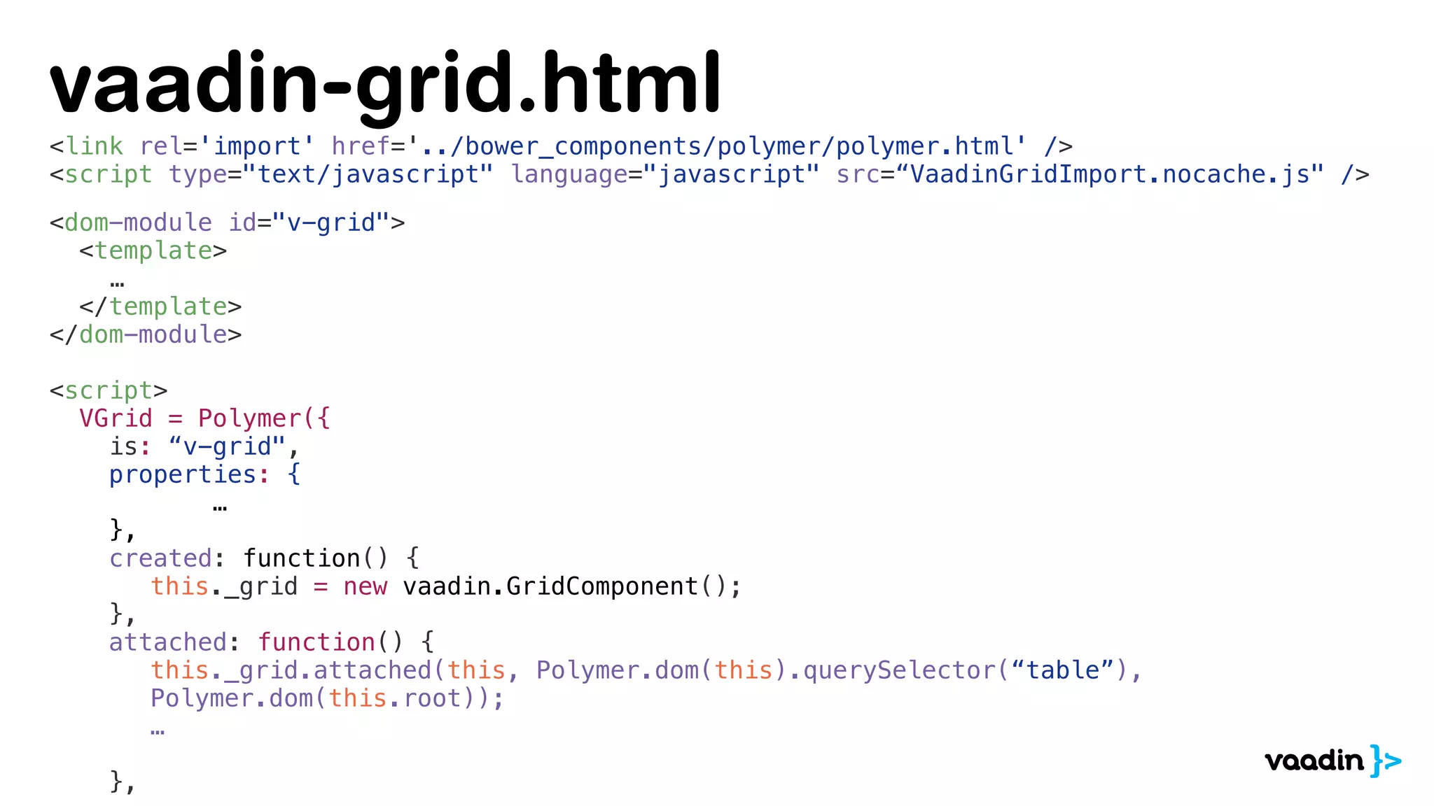 <link rel='import' href='../bower_components/polymer/polymer.html' />
<script type="text/javascript" language="javascript" src=“VaadinGridImport.nocache.js" />
<dom-module id="v-grid">
<template>
…
</template>
</dom-module>
<script>
VGrid = Polymer({
is: “v-grid",
properties: {
…
},
created: function() {
this._grid = new vaadin.GridComponent();
},
attached: function() {
this._grid.attached(this, Polymer.dom(this).querySelector(“table”),
Polymer.dom(this.root));
…
},
vaadin-grid.html
 