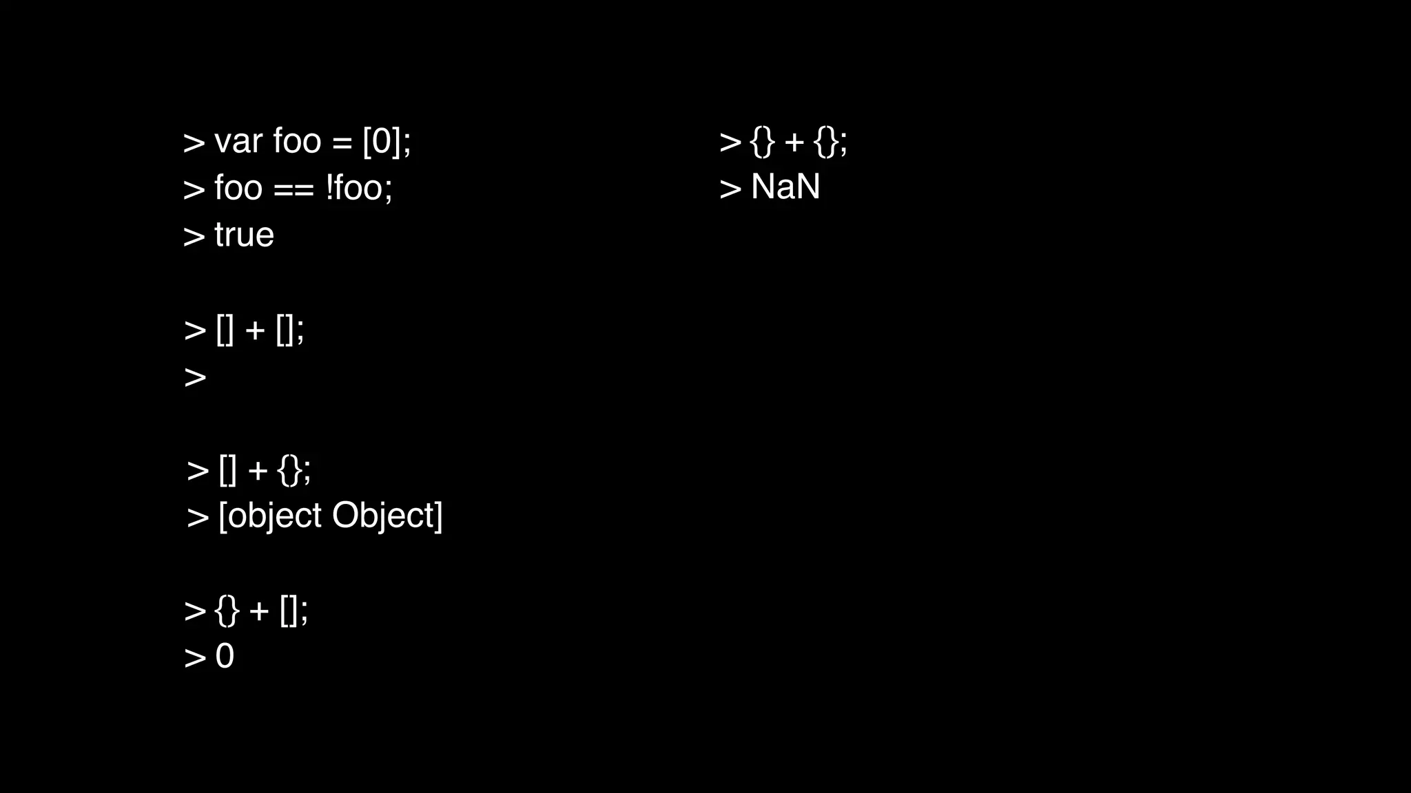 > [] + [];
>
> [] + {};
> [object Object]
> {} + [];
> 0
> {} + {};
> NaN
> var foo = [0];
> foo == !foo;
> true
 