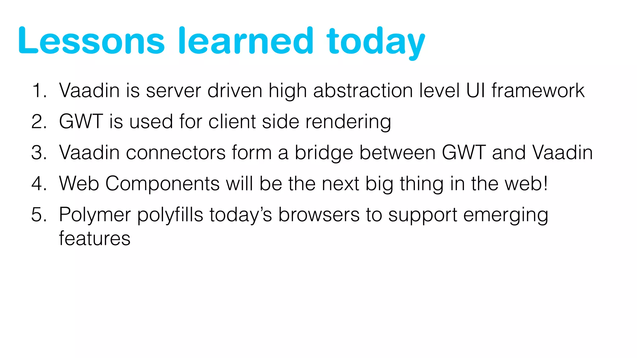 Lessons learned today
1. Vaadin is server driven high abstraction level UI framework
2. GWT is used for client side rendering
3. Vaadin connectors form a bridge between GWT and Vaadin
4. Web Components will be the next big thing in the web!
5. Polymer polyﬁlls today’s browsers to support emerging
features
 