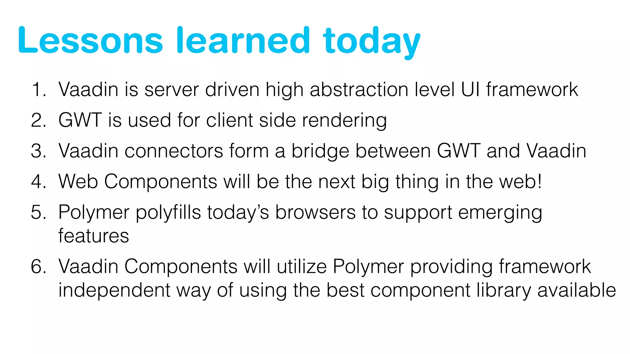 Lessons learned today
1. Vaadin is server driven high abstraction level UI framework
2. GWT is used for client side rendering
3. Vaadin connectors form a bridge between GWT and Vaadin
4. Web Components will be the next big thing in the web!
5. Polymer polyﬁlls today’s browsers to support emerging
features
6. Vaadin Components will utilize Polymer providing framework 
independent way of using the best component library available
 